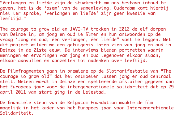 “Verlangen en liefde zijn de stuwkracht om ons bestaan inhoud te geven, het is de ‘asem’ van de samenleving. Ouderdom komt hierbij niet ter sprake, ‘verlangen en liefde’ zijn geen kwestie van leeftijd.” The courage to grow old en JAVI-TV trokken in 2012 de elf dorpen van Deinze in, om jong en oud te filmen en hun antwoorden op de vraag ‘Jong en oud, één verlangen, één liefde” vast te leggen. Met dit project wilden we een getuigenis laten zien van jong en oud in Deinze in de 21ste eeuw. De interviews bieden portretten waarin meningen en ervaringen van jong en oud tegenover elkaar staan, elkaar aanvullen en aanzetten tot nadenken over leeftijd. De Filmfragmenten gaan in premiere op de Slotmanifestatie van “The courage to grow old” dat het ontmoeten tussen jong en oud centraal stelt. Meteen wordt in Deinze een spetterende afsluiter gegeven aan het Europees jaar voor de intergenerationele solidariteit dat op 29 april 2011 van start ging in de Leiestad. De financiële steun van de Belgacom Foundation maakte de film mogelijk in het kader van het Europees jaar voor Intergenerationele Solidariteit.