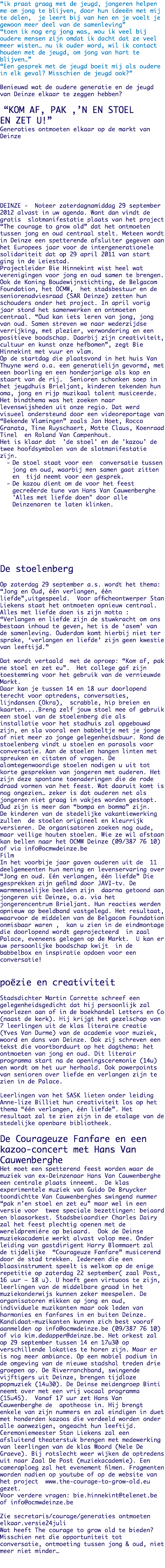 “ik praat graag met de jeugd, jongeren helpen me om jong te blijven, door hun ideeën met mij te delen, je leert bij van hen en je voelt je gewoon meer deel van de samenleving”
“toen ik nog erg jong was, wou ik veel bij oudere mensen zijn omdat ik dacht dat ze veel meer wisten… nu ik ouder word, wil ik contact houden met de jeugd, om jong van hart te blijven…”
“Een gesprek met de jeugd boeit mij als oudere in elk geval? Misschien de jeugd ook?” Benieuwd wat de oudere generatie en de jeugd van Deinze elkaar te zeggen hebben? “KOM AF, PAK ,’N EN STOEL
EN ZET U!”
Generaties ontmoeten elkaar op de markt van Deinze DEINZE - Noteer zaterdagnamiddag 29 september 2012 alvast in uw agenda. Want dan vindt de gratis slotmanifestatie plaats van het project “The courage to grow old” dat het ontmoeten tussen jong en oud centraal stelt. Meteen wordt in Deinze een spetterende afsluiter gegeven aan het Europees jaar voor de intergenerationele solidariteit dat op 29 april 2011 van start ging in de Leiestad. Projectleider Bie Hinnekint wist heel wat verenigingen voor jong en oud samen te brengen. Ook de Koning Boudewijnstichting, de Belgacom Foundation, het OCMW, het stadsbestuur en de seniorenadviesraad (SAR Deinze) zetten hun schouders onder het project. In april vorig jaar stond het samenwerken en ontmoeten centraal. “Oud kan iets leren van jong, jong van oud. Samen streven we naar wederzijdse verrijking, met plezier, verwondering en een positieve boodschap. Daarbij zijn creativiteit, cultuur en kunst onze hefbomen”, zegt Bie Hinnekint met vuur en vlam. Op de startdag die plaatsvond in het huis Van Thuyne werd o.a. een generatielijn gevormd, met een boorling en een honderjarige als kop en staart van de rij. Senioren schonken soep in het jeugdhuis Brieljant, kinderen tekenden hun oma, jong en rijp muzikaal talent musiceerde. Het bindthema was het zoeken naar levenswijsheden uit onze regio. Dat werd visueel ondersteund door een videoreportage van “Bekende Vlamingen” zoals Jan Hoet, Rocco Granata, Tine Ruyschaert, Motte Claus, Koenraad Tinel en Roland Van Campenhout. Het is klaar dat 'de stoel' en de 'kazou' de twee hoofdsymbolen van de slotmanifestatie zijn.
De stoel staat voor een conversatie tussen jong en oud, waarbij men samen gaat zitten en tijd neemt voor een gesprek.
De kazou dient om de voor het feest gecreëerde tune van Hans Van Cauwenberghe 'Alles met liefde doen" door alle Deinzenaren te laten klinken. De stoelenberg Op zaterdag 29 september a.s. wordt het thema: “Jong en Oud, één verlangen, één liefde”,uitgespeeld. Voor afficheontwerper Stan Liekens staat het ontmoeten opnieuw centraal. Alles met liefde doen is zijn motto : “Verlangen en liefde zijn de stuwkracht om ons bestaan inhoud te geven, het is de ‘asem’ van de samenleving. Ouderdom komt hierbij niet ter sprake, ‘verlangen en liefde’ zijn geen kwestie van leeftijd.” Dat wordt vertaald met de oproep: “Kom af, pak ne stoel en zet eu”. Het college gaf zijn toestemming voor het gebruik van de vernieuwde Markt. Daar kan je tussen 14 en 18 uur doorlopend terecht voor optredens, conversaties, lijndansen (Okra), scrabble, hip breien en kaarten....Breng zelf jouw stoel mee of gebruik een stoel van de stoelenberg die als installatie voor het stadhuis zal opgebouwd zijn, en sla vooral een babbeltje met je jonge of niet meer zo jonge gelegenheidsbuur. Rond de stoelenberg vindt u stoelen en parasols voor conversatie. Aan de stoelen hangen linten met spreuken en citaten of vragen. De alomtegenwoordige stoelen nodigen u uit tot korte gesprekken van jongeren met ouderen. Het zijn deze spontane toenaderingen die de rode draad vormen van het feest. Wat daaruit komt is nog ongezien… zeker is dat ouderen net als jongeren niet graag in vakjes worden gestopt. Oud zijn is meer dan “bompa en bomma” zijn. De kinderen van de stedelijke vakantiewerking zullen de stoelen origineel en kleurrijk versieren. De organisatoren zoeken nog oude, maar veilige houten stoelen. Wie ze wil afstaan kan bellen naar het OCMW Deinze (09/387 76 10) of via info@ocmwdeinze.be Film
In het voorbije jaar gaven ouderen uit de 11 deelgemeenten hun mening en levenservaring over “Jong en oud. Eén verlangen, één liefde” Die gesprekken zijn gefilmd door JAVI-tv. De warmmenselijke beelden zijn daarna getoond aan jongeren uit Deinze, o.a. via het jongerencentrum Brieljant. Hun reacties werden opnieuw op beeldband vastgelegd. Het resultaat, waarvoor de middelen van de Belgacom Foundation onmisbaar waren , kan u zien in de eindmontage die doorlopend wordt geprojecteerd in zaal Palace, eveneens gelegen op de Markt. U kan er uw persoonlijke boodschap kwijt in de babbelbox en inspiratie opdoen voor een conversatie! poëzie en creativiteit Stadsdichter Martin Carrette schreef een gelegenheidsgedicht dat hij persoonlijk zal voorlezen aan of in de boekhandel Letters en Co (naast de kerk). Hij krijgt het gezelschap van 7 leerlingen uit de klas literaire creatie (Yves Van Durme) van de academie voor muziek, woord en dans van Deinze. Ook zij schreven een tekst die voortborduurt op het dagthema: het ontmoeten van jong en oud. Dit literair programma start na de openingsceremonie (14u) en wordt om het uur herhaald. Ook powerpoints van senioren over liefde en verlangen zijn te zien in de Palace. Leerlingen van het SASK lieten onder leiding Anne-lize Billiet hun creativiteit los op het thema “één verlangen, één liefde”. Het resultaat zal te zien zijn in de etalage van de stedelijke openbare bibliotheek. De Courageuze Fanfare en een kazoo-concert met Hans Van Cauwenberghe
Het moet een spetterend feest worden waar de muziek van ex-Deinzenaar Hans Van Cauwenberghe een centrale plaats inneemt. De klas experimentele muziek van Guido De Bruycker toondichtte Van Cauwenberghes swingend nummer “pak n’en stoel en zet eu” maar wel in een versie voor twee speciale bezettingen: beiaard en blaasorkest. Stadsbeiaardier Charles Dairy zal het feest plechtig openen met de wereldpremière op beiaard. Ook de Deinse muziekacademie werkt alvast volop mee. Onder leiding van gastdirigent Harry Blommaert zal de tijdelijke “Courageuze Fanfare” musicerend door de stad trekken. Iedereen die een blaasinstrument speelt is welkom op de enige repetitie op zaterdag 22 september( zaal Post, 16 uur – 18 u). U hoeft geen virtuoos te zijn, leerlingen van de middelbare graad in het muziekonderwijs kunnen zeker meespelen. De organisatoren mikken op jong en oud, individuele muzikanten maar ook leden van harmonies en fanfares in en buiten Deinze. Kandidaat-muzikanten kunnen zich best vooraf aanmelden op info@ocmwdeinze.be (09/387 76 10) of via kim.dedapper@deinze.be. Het orkest zal op 29 september tussen 14 en 17u30 op verschillende lokaties te horen zijn. Maar er is nog meer ambiance. Op een mobiel podium in de omgeving van de nieuwe stadshal treden drie groepen op. De Riverranchband, swingende vijftigers uit Deinze, brengen tijdloze popmuziek (14u30). De Deinse meidengroep Binti neemt over met een vrij vocaal programma (15u45). Vanaf 17 uur zet Hans Van Cauwenberghe de apotheose in. Hij brengt enkele van zijn nummers en zal eindigen in duet met honderden kazoos die verdeeld worden onder alle aanwezigen, ongeacht hun leeftijd. Ceremoniemeester Stan Liekens zal een afsluitend theaterstuk brengen met medewerking van leerlingen van de klas Woord (Nele De Graeve). Bij rotslecht weer wijken de optredens uit naar Zaal De Post (muziekacademie). Een cameraploeg zal het evenement filmen. Fragmenten worden nadien op youtube of op de website van het project www.the-courage-to-grow-old.eu gezet. Voor verdere vragen: bie.hinnekint@telenet.be of info@ocmwdeinze.be Zie secretaris/courage/generaties ontmoeten elkaar.versie24juli
Wat heeft The courage to grow old te bieden?
Misschien net die opportuniteit tot conversatie, ontmoeting tussen jong & oud, niet meer niet minder… 