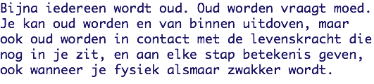 Bijna iedereen wordt oud. Oud worden vraagt moed.
Je kan oud worden en van binnen uitdoven, maar ook oud worden in contact met de levenskracht die nog in je zit, en aan elke stap betekenis geven, ook wanneer je fysiek alsmaar zwakker wordt.