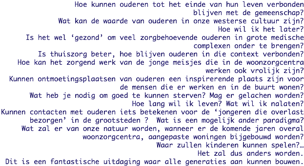 Hoe kunnen ouderen tot het einde van hun leven verbonden
blijven met de gemeenschap?
Wat kan de waarde van ouderen in onze westerse cultuur zijn?
Hoe wil ik het later?
Is het wel ‘gezond’ om veel zorgbehoevende ouderen in grote medische
complexen onder te brengen?
Is thuiszorg beter, hoe blijven ouderen in die context verbonden?
Hoe kan het zorgend werk van de jonge meisjes die in de woonzorgcentra werken ook vrolijk zijn?
Kunnen ontmoetingsplaatsen van ouderen een inspirerende plaats zijn voor de mensen die er werken en in de buurt wonen?
Wat heb je nodig om goed te kunnen sterven? Mag er gelachen worden?
Hoe lang wil ik leven? Wat wil ik nalaten?
Kunnen contacten met ouderen iets betekenen voor de ‘jongeren die overlast bezorgen’ in de grootsteden ? Wat is een mogelijk ander paradigma?
Wat zal er van onze natuur worden, wanneer er de komende jaren overal
woonzorgcentra, aangepaste woningen bijgebouwd worden?
Waar zullen kinderen kunnen spelen?…
Het zal dus anders worden.
Dit is een fantastische uitdaging waar alle generaties aan kunnen bouwen. 