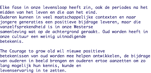 
Elke fase in onze levensloop heeft zin, ook de periodes na het midden van het leven en die aan het eind.
Ouderen kunnen in veel maatschappelijke contexten en naar jongere generaties een positieve bijdrage leveren, maar die vanzelfsprekendheid is in onze Westerse
samenleving wat op de achtergrond geraakt. Oud worden heeft in onze cultuur een weinig uitnodigende
betekenis. The Courage to grow old wil nieuwe positieve
betekenissen van oud worden mee helpen ontwikkelen, de bijdrage van ouderen in beeld brengen en ouderen ertoe aanzetten om zo lang mogelijk hun kennis, kunde en
levenservaring in te zetten.