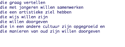 die graag vertellen
die met jongeren willen samenwerken
die een artistieke ziel hebben
die wijs willen zijn
die willen doorgeven
die in een andere cultuur zijn opgegroeid en
die manieren van oud zijn willen doorgeven