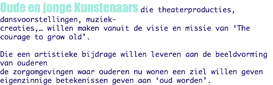 Oude en jonge Kunstenaars die theaterproducties, dansvoorstellingen, muziek-
creaties,… willen maken vanuit de visie en missie van ‘The courage to grow old’. Die een artistieke bijdrage willen leveren aan de beeldvorming van ouderen de zorgomgevingen waar ouderen nu wonen een ziel willen geven
eigenzinnige betekenissen geven aan ‘oud worden’.