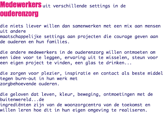 Medewerkers uit verschillende settings in de ouderenzorg die niets liever willen dan samenwerken met een mix aan mensen uit andere
maatschappelijke settings aan projecten die courage geven aan de ouderen en hun families. die andere medewerkers in de ouderenzorg willen ontmoeten om een idee voor te leggen, ervaring uit te wisselen, steun voor een eigen project te vinden, een glas te drinken... die zorgen voor plezier, inspiratie en contact als beste middel tegen burn-out in hun werk met
zorgbehoevende ouderen. die geloven dat leven, kleur, beweging, ontmoetingen met de buitenwereld...de
ingrediënten zijn van de woonzorgcentra van de toekomst en willen leren hoe dit in hun eigen omgeving te realiseren. 