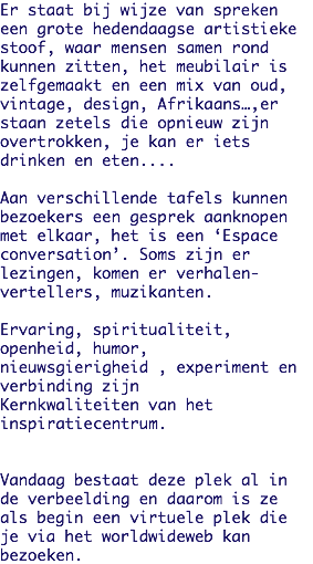 Er staat bij wijze van spreken een grote hedendaagse artistieke stoof, waar mensen samen rond kunnen zitten, het meubilair is zelfgemaakt en een mix van oud, vintage, design, Afrikaans…,er staan zetels die opnieuw zijn overtrokken, je kan er iets drinken en eten.... Aan verschillende tafels kunnen bezoekers een gesprek aanknopen met elkaar, het is een ‘Espace conversation’. Soms zijn er
lezingen, komen er verhalen-vertellers, muzikanten. Ervaring, spiritualiteit,
openheid, humor,
nieuwsgierigheid , experiment en verbinding zijn Kernkwaliteiten van het
inspiratiecentrum. Vandaag bestaat deze plek al in de verbeelding en daarom is ze als begin een virtuele plek die je via het worldwideweb kan
bezoeken. 