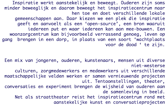 Inspiratie werkt aanstekelijk en beweegt. Ouderen zijn soms minder beweeglijk en daarom beweegt het inspiratiecentrum naar hen toe en doet verschillende lokale
gemeenschappen aan. Daar kiezen we een plek die inspiratie geeft en aanvoelt als een ‘open-source’, een bron waaruit iedereen put en waar iedereen kan aan mee-bouwen. Een woonzorgcentrum kan bijvoorbeeld verrassend genoeg, leven op gang brengen in een dorp, in plaats van een soort ‘wachtplaats voor de dood ‘ te zijn. Een mix van jongeren, ouderen, kunstenaars, mensen uit diverse niet-westerse
culturen, zorgmedewerkers en medewerkers uit verschillende maatschappelijke velden werken er samen vernieuwende projecten uit. Tentoonstellingen, theater,
conversaties en experiment brengen de wijsheid van ouderen aan de samenleving in beeld. Net als straattheater reist het inspiratiecentrum rond met aanstekelijke kunst en conversatieprojecten