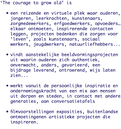 ‘The courage to grow old’ is een reizende en virtuele plek waar ouderen, jongeren, leerkrachten, kunstenaars, zorgmedewerkers, erfgoedwerkers, opvoeders… elkaar ontmoeten, inspirerende contacten leggen, projecten bedenken die zorgen voor ‘leven’, zoals kunstenaars, sociaal werkers, jeugdwerkers, natuurliefhebbers... vindt aanstekelijke beeldvormingsprojecten uit waarin ouderen zich authentiek, onverwacht, anders, gevarieerd, een bijdrage leverend, ontroerend, wijs laten zien... werkt vanuit de persoonlijke inspiratie en ondernemingskracht van een mix aan mensen uit dorpen en steden, in contact met andere generaties, aan conversatietafels filmvoorstellingen exposities, buitenlandse ontmoetingenen artistieke projecten die inspireren.