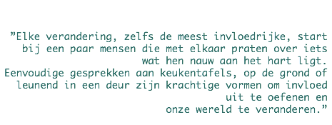  ”Elke verandering, zelfs de meest invloedrijke, start bij een paar mensen die met elkaar praten over iets wat hen nauw aan het hart ligt.
Eenvoudige gesprekken aan keukentafels, op de grond of leunend in een deur zijn krachtige vormen om invloed uit te oefenen en
onze wereld te veranderen.”