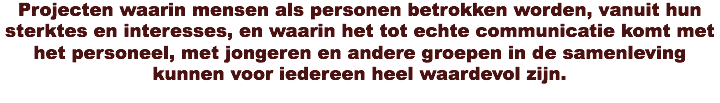 Projecten waarin mensen als personen betrokken worden, vanuit hun sterktes en interesses, en waarin het tot echte communicatie komt met het personeel, met jongeren en andere groepen in de samenleving kunnen voor iedereen heel waardevol zijn.